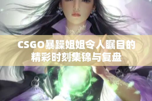 CSGO暴躁姐姐令人瞩目的精彩时刻集锦与复盘