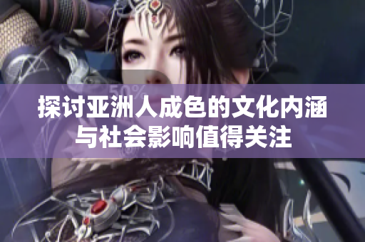 探讨亚洲人成色的文化内涵与社会影响值得关注
