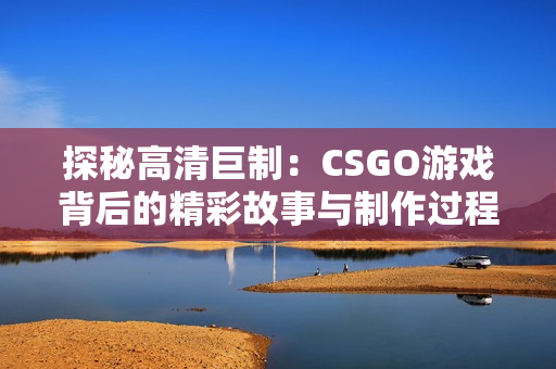 探秘高清巨制：CSGO游戏背后的精彩故事与制作过程