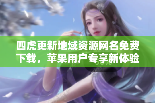 四虎更新地域资源网名免费下载，苹果用户专享新体验