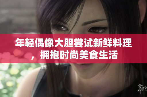 年轻偶像大胆尝试新鲜料理，拥抱时尚美食生活