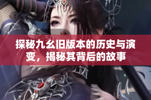 探秘九幺旧版本的历史与演变，揭秘其背后的故事