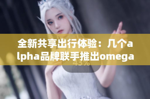 全新共享出行体验：几个alpha品牌联手推出omega车型