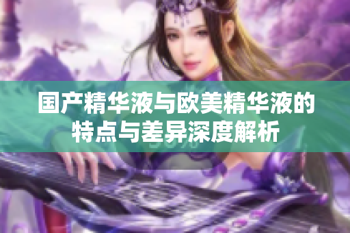 国产精华液与欧美精华液的特点与差异深度解析