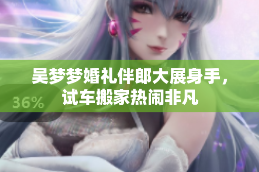 吴梦梦婚礼伴郎大展身手，试车搬家热闹非凡