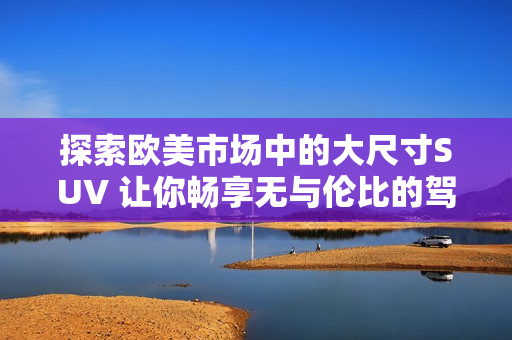探索欧美市场中的大尺寸SUV 让你畅享无与伦比的驾驶体验