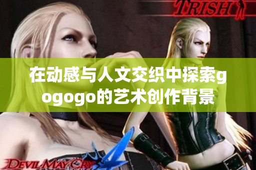在动感与人文交织中探索gogogo的艺术创作背景