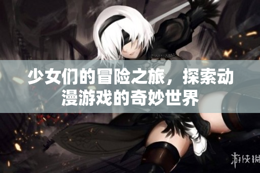 少女们的冒险之旅，探索动漫游戏的奇妙世界