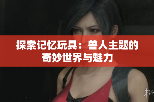 探索记忆玩具：兽人主题的奇妙世界与魅力