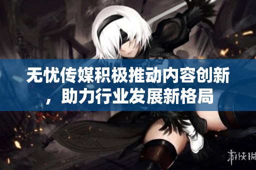 无忧传媒积极推动内容创新，助力行业发展新格局