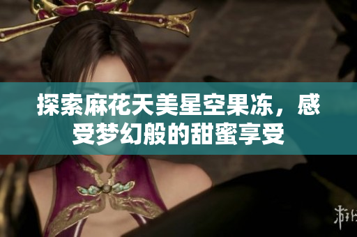 探索麻花天美星空果冻，感受梦幻般的甜蜜享受