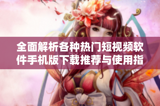 全面解析各种热门短视频软件手机版下载推荐与使用指南