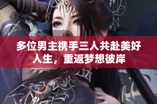 多位男主携手三人共赴美好人生，重返梦想彼岸