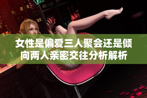 女性是偏爱三人聚会还是倾向两人亲密交往分析解析
