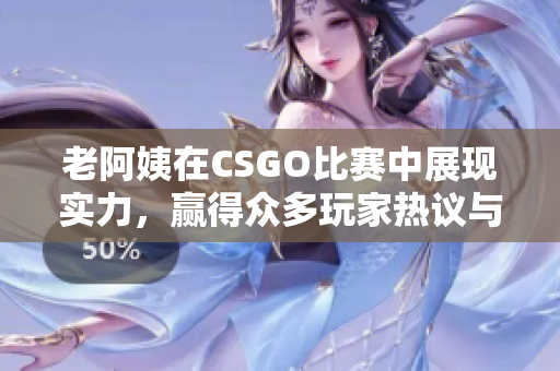 老阿姨在CSGO比赛中展现实力，赢得众多玩家热议与喜爱