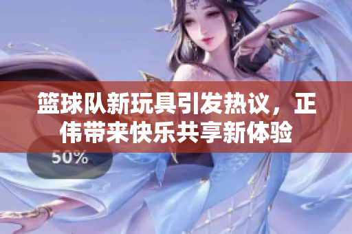 篮球队新玩具引发热议，正伟带来快乐共享新体验