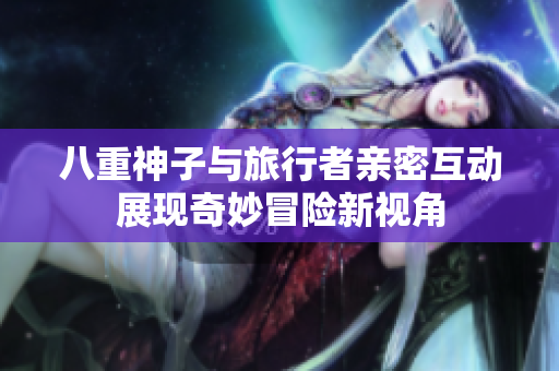 八重神子与旅行者亲密互动展现奇妙冒险新视角