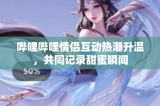 哔哩哔哩情侣互动热潮升温，共同记录甜蜜瞬间