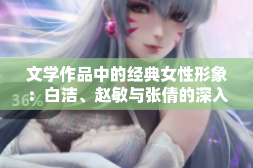 文学作品中的经典女性形象：白洁、赵敏与张倩的深入解析