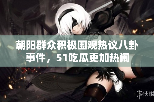 朝阳群众积极围观热议八卦事件，51吃瓜更加热闹