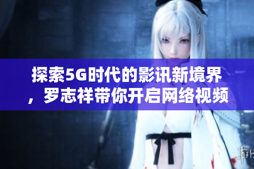 探索5G时代的影讯新境界，罗志祥带你开启网络视频之旅