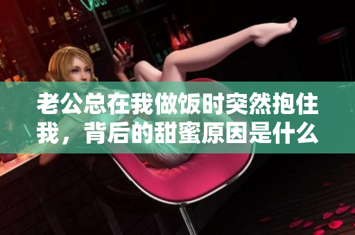 老公总在我做饭时突然抱住我，背后的甜蜜原因是什么