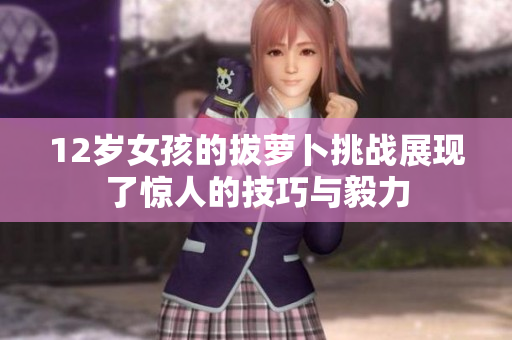12岁女孩的拔萝卜挑战展现了惊人的技巧与毅力