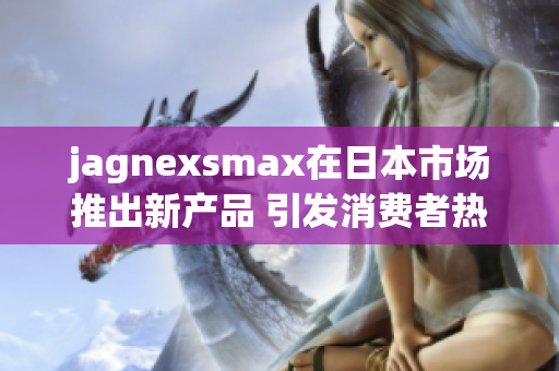 jagnexsmax在日本市场推出新产品 引发消费者热潮