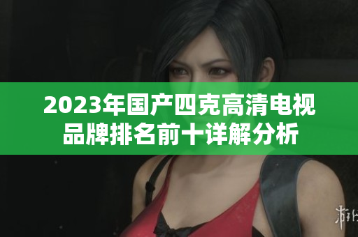 2023年国产四克高清电视品牌排名前十详解分析