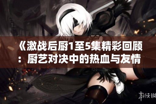 《激战后厨1至5集精彩回顾：厨艺对决中的热血与友情》