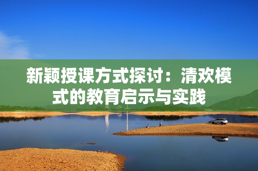 新颖授课方式探讨：清欢模式的教育启示与实践