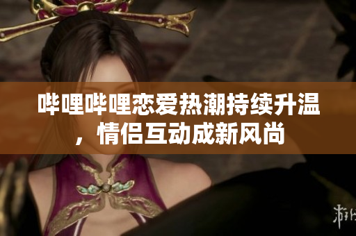 哔哩哔哩恋爱热潮持续升温，情侣互动成新风尚