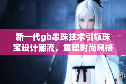新一代gb串珠技术引领珠宝设计潮流，重塑时尚风格