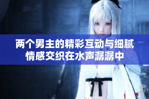 两个男主的精彩互动与细腻情感交织在水声潺潺中