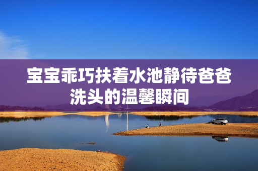 宝宝乖巧扶着水池静待爸爸洗头的温馨瞬间