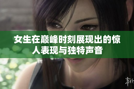 女生在巅峰时刻展现出的惊人表现与独特声音