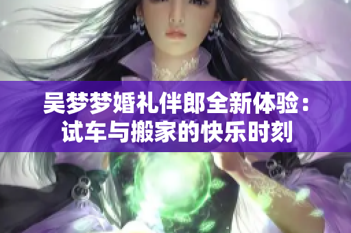 吴梦梦婚礼伴郎全新体验：试车与搬家的快乐时刻