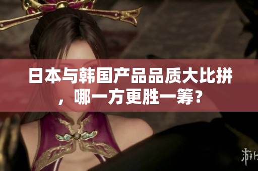 日本与韩国产品品质大比拼，哪一方更胜一筹？