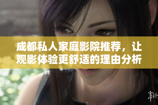 成都私人家庭影院推荐，让观影体验更舒适的理由分析