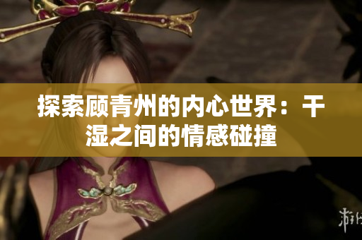 探索顾青州的内心世界：干湿之间的情感碰撞