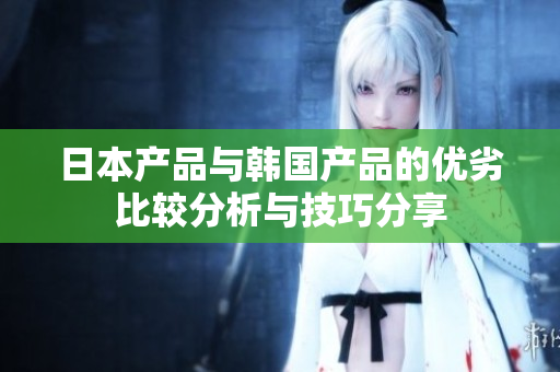 日本产品与韩国产品的优劣比较分析与技巧分享