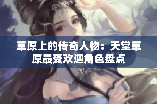 草原上的传奇人物：天堂草原最受欢迎角色盘点