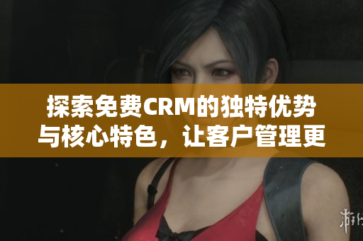 探索免费CRM的独特优势与核心特色，让客户管理更高效