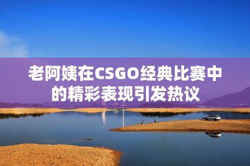 老阿姨在CSGO经典比赛中的精彩表现引发热议