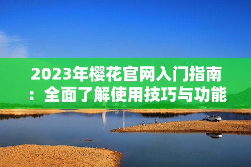 2023年樱花官网入门指南：全面了解使用技巧与功能