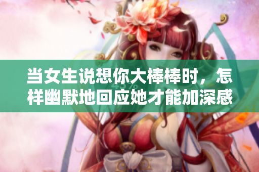 当女生说想你大棒棒时，怎样幽默地回应她才能加深感情