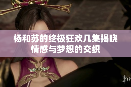 杨和苏的终极狂欢几集揭晓情感与梦想的交织