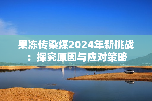 果冻传染煤2024年新挑战：探究原因与应对策略