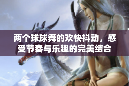 两个球球舞的欢快抖动，感受节奏与乐趣的完美结合