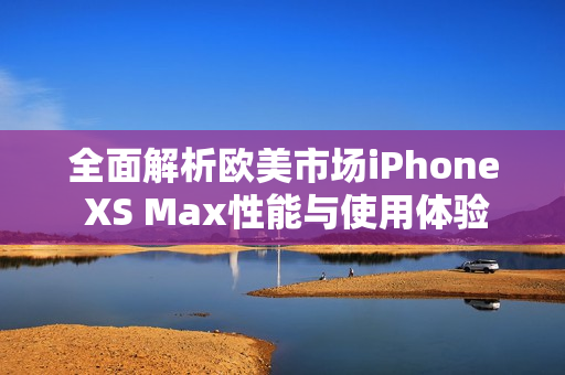 全面解析欧美市场iPhone XS Max性能与使用体验